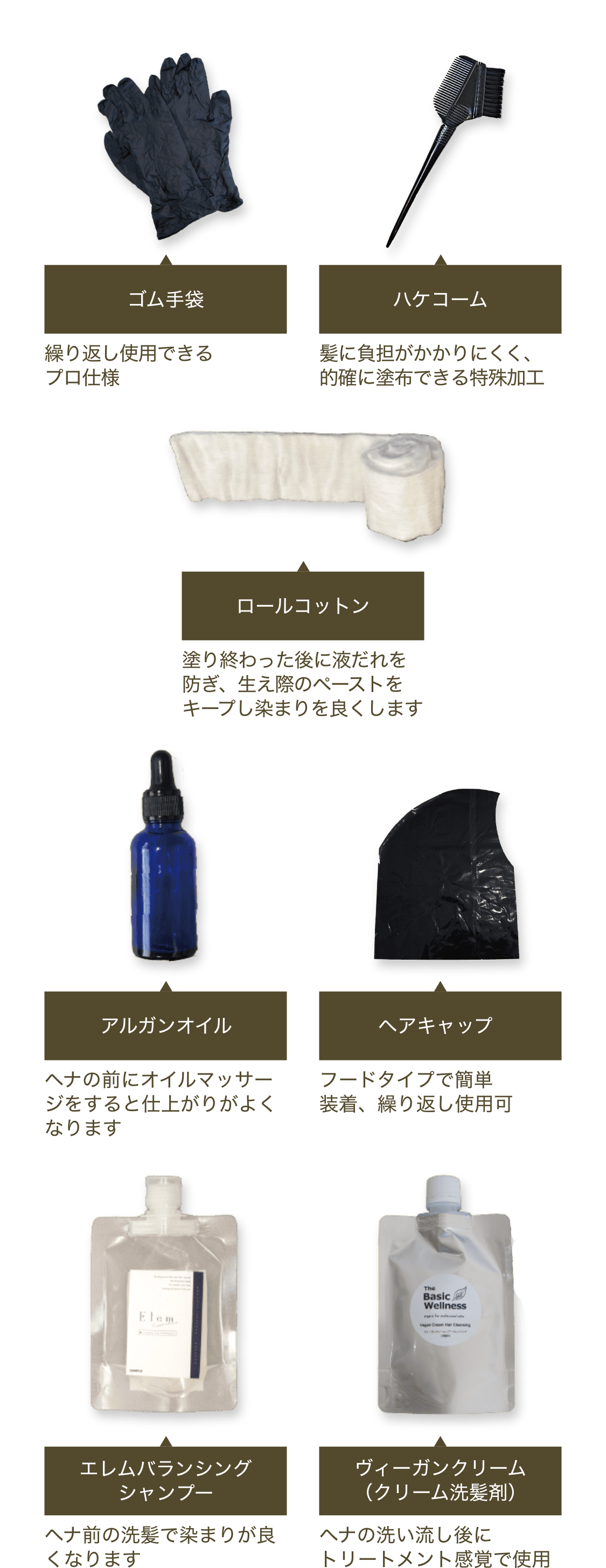 ゴム手袋：繰り返し使用できるプロ仕様　ロールコットン：塗り終わった後に液だれを防ぎ、生え際のペーストをキープし染まりを良くします　ハケコーム：髪に負担がかかりにくく、的確に塗布できる特殊加工歯先　アルガンオイル10mL：ヘナの前にオイルマッサージをすると仕上がりが良くなります　エレムバランシングシャンプー100mL：ヘナ前の洗髪で染まりが良くなります　ヴィーガンクリーム100g（クリーム洗髪剤）：ヘナの洗い流し後にトリートメント感覚で使用　ヘアキャップ：フードタイプで簡単装着、繰り返し使用可